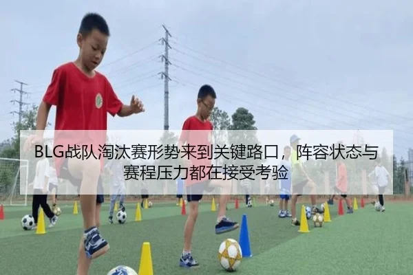 BLG战队淘汰赛形势来到关键路口，阵容状态与赛程压力都在接受考验